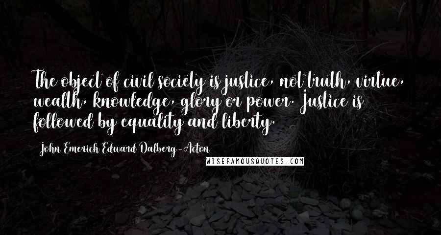 John Emerich Edward Dalberg-Acton Quotes: The object of civil society is justice, not truth, virtue, wealth, knowledge, glory or power. Justice is followed by equality and liberty.