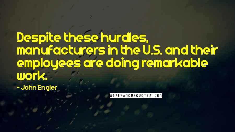 John Engler Quotes: Despite these hurdles, manufacturers in the U.S. and their employees are doing remarkable work.