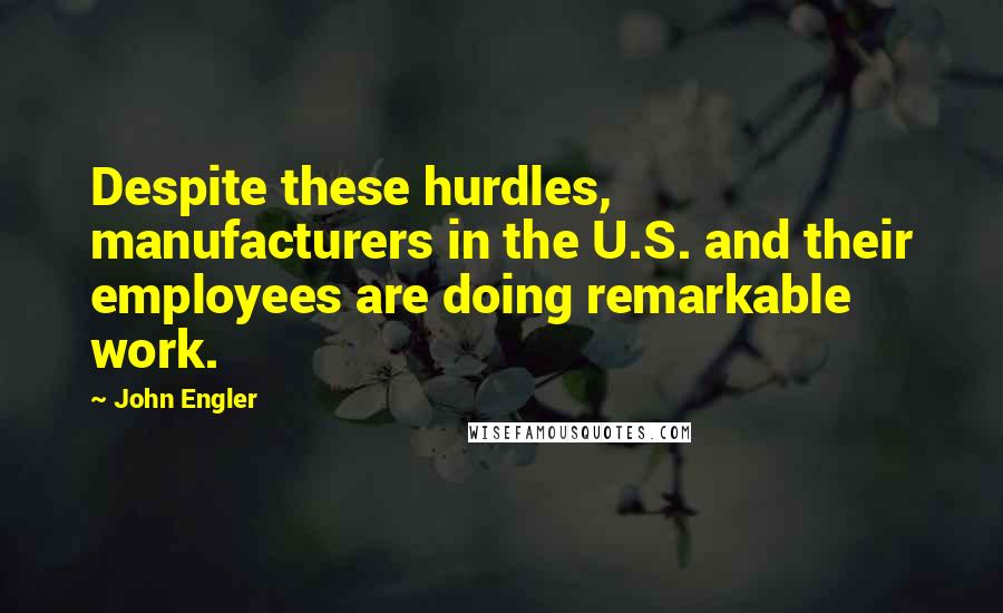 John Engler Quotes: Despite these hurdles, manufacturers in the U.S. and their employees are doing remarkable work.