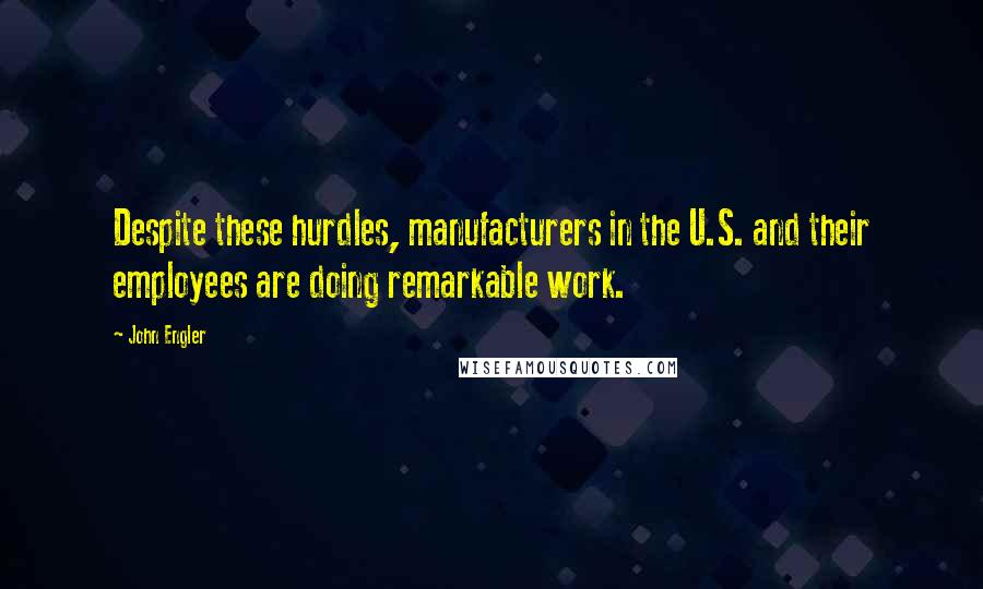 John Engler Quotes: Despite these hurdles, manufacturers in the U.S. and their employees are doing remarkable work.