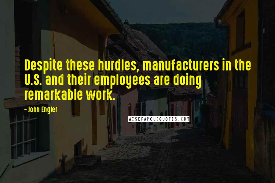 John Engler Quotes: Despite these hurdles, manufacturers in the U.S. and their employees are doing remarkable work.