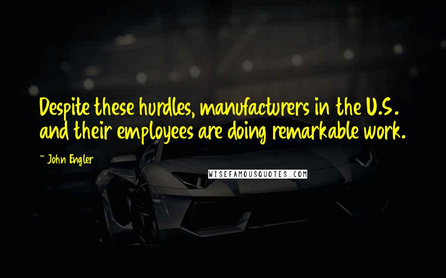 John Engler Quotes: Despite these hurdles, manufacturers in the U.S. and their employees are doing remarkable work.