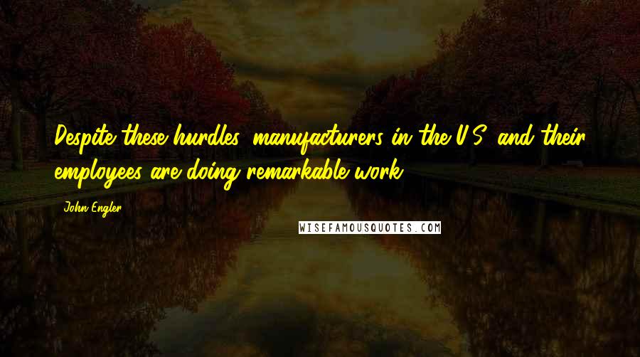 John Engler Quotes: Despite these hurdles, manufacturers in the U.S. and their employees are doing remarkable work.