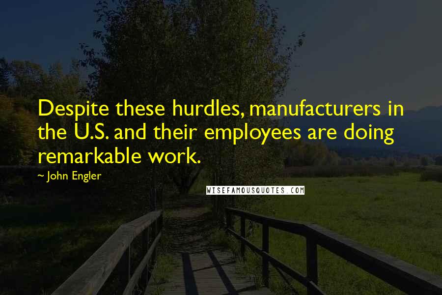 John Engler Quotes: Despite these hurdles, manufacturers in the U.S. and their employees are doing remarkable work.