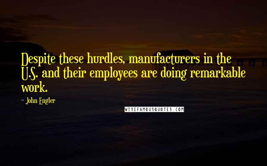 John Engler Quotes: Despite these hurdles, manufacturers in the U.S. and their employees are doing remarkable work.