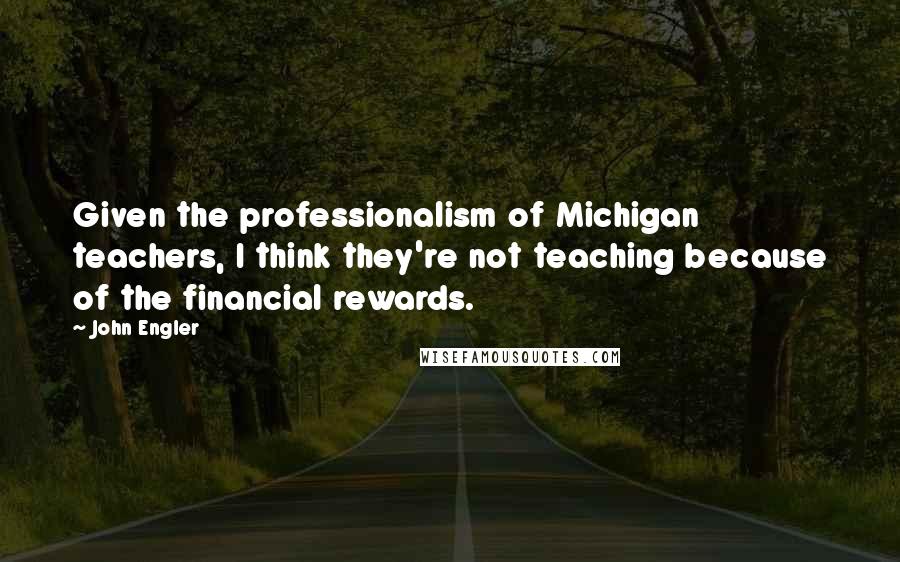 John Engler Quotes: Given the professionalism of Michigan teachers, I think they're not teaching because of the financial rewards.