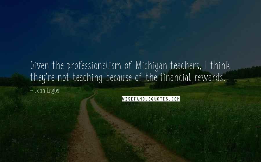 John Engler Quotes: Given the professionalism of Michigan teachers, I think they're not teaching because of the financial rewards.