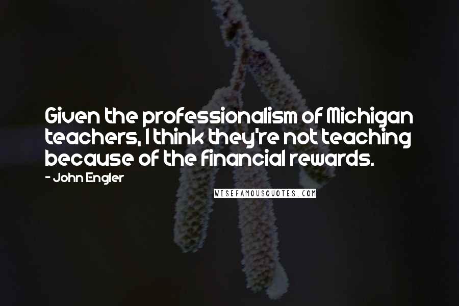John Engler Quotes: Given the professionalism of Michigan teachers, I think they're not teaching because of the financial rewards.