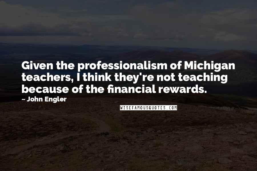 John Engler Quotes: Given the professionalism of Michigan teachers, I think they're not teaching because of the financial rewards.