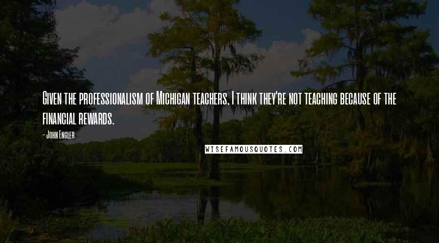 John Engler Quotes: Given the professionalism of Michigan teachers, I think they're not teaching because of the financial rewards.