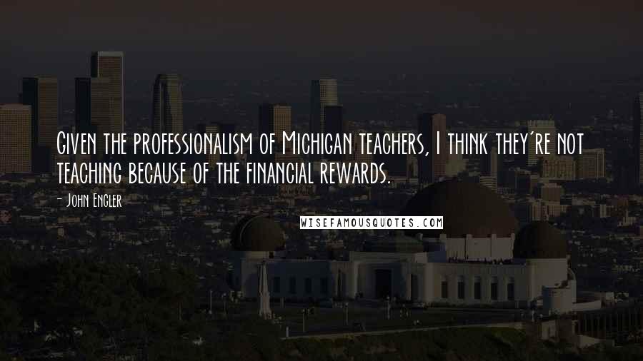 John Engler Quotes: Given the professionalism of Michigan teachers, I think they're not teaching because of the financial rewards.