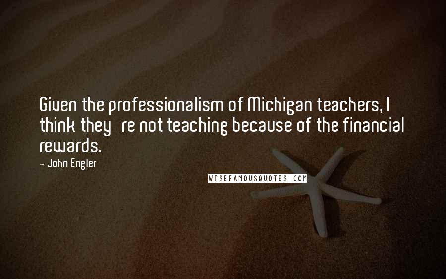 John Engler Quotes: Given the professionalism of Michigan teachers, I think they're not teaching because of the financial rewards.