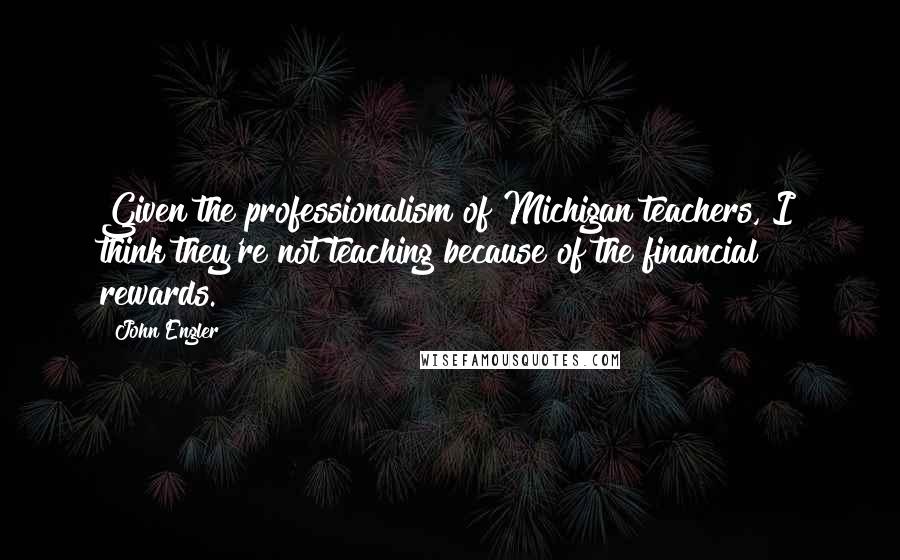John Engler Quotes: Given the professionalism of Michigan teachers, I think they're not teaching because of the financial rewards.
