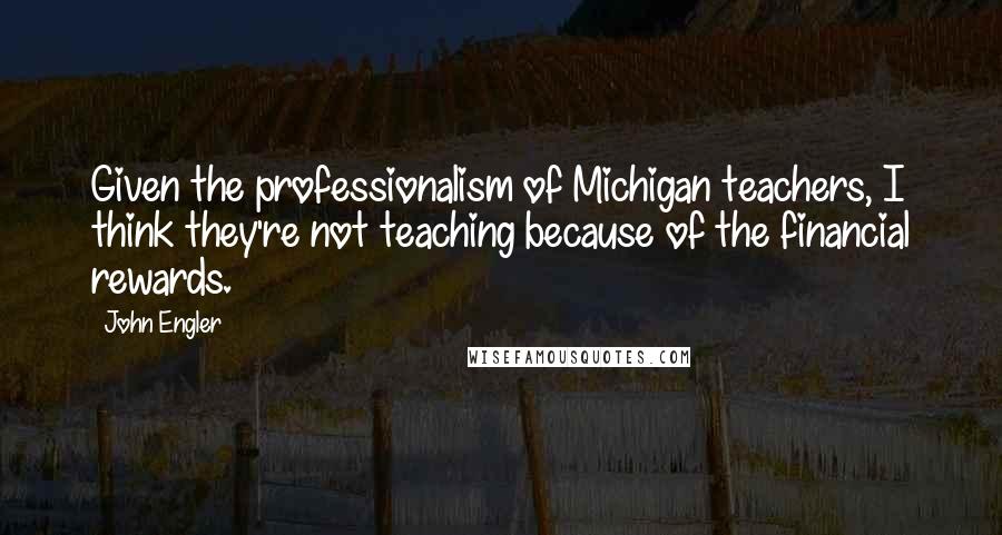 John Engler Quotes: Given the professionalism of Michigan teachers, I think they're not teaching because of the financial rewards.