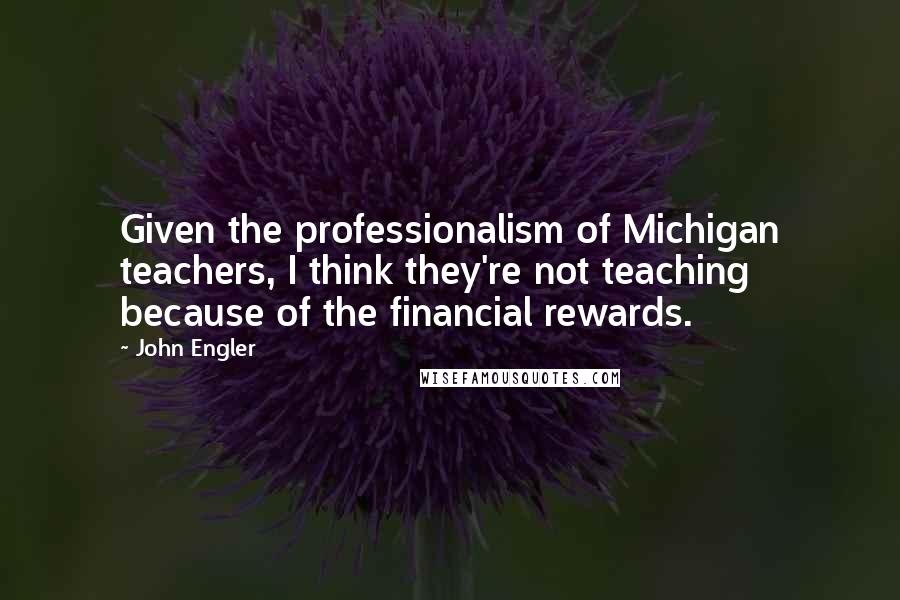 John Engler Quotes: Given the professionalism of Michigan teachers, I think they're not teaching because of the financial rewards.