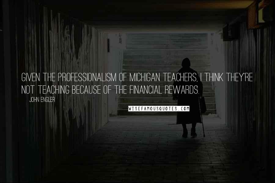 John Engler Quotes: Given the professionalism of Michigan teachers, I think they're not teaching because of the financial rewards.