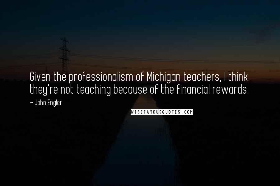 John Engler Quotes: Given the professionalism of Michigan teachers, I think they're not teaching because of the financial rewards.