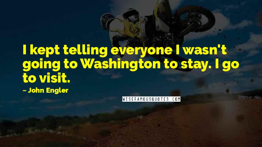 John Engler Quotes: I kept telling everyone I wasn't going to Washington to stay. I go to visit.