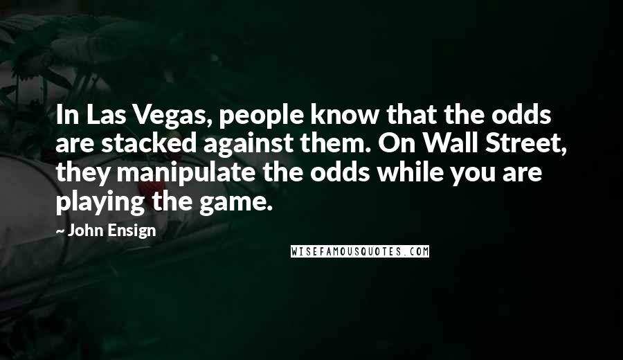 John Ensign Quotes: In Las Vegas, people know that the odds are stacked against them. On Wall Street, they manipulate the odds while you are playing the game.
