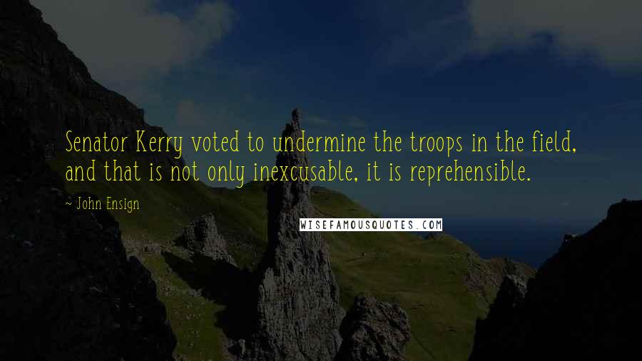 John Ensign Quotes: Senator Kerry voted to undermine the troops in the field, and that is not only inexcusable, it is reprehensible.