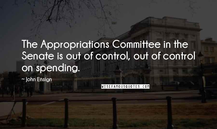 John Ensign Quotes: The Appropriations Committee in the Senate is out of control, out of control on spending.