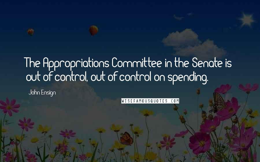 John Ensign Quotes: The Appropriations Committee in the Senate is out of control, out of control on spending.