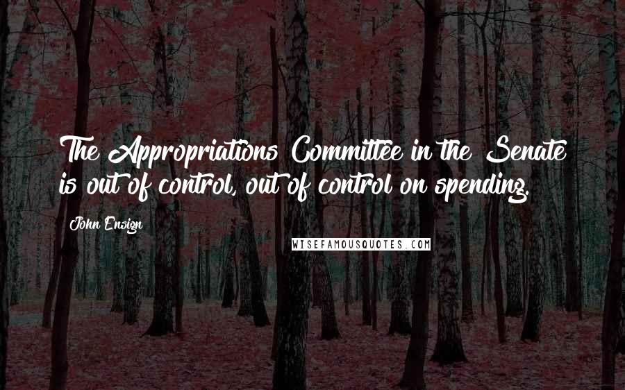 John Ensign Quotes: The Appropriations Committee in the Senate is out of control, out of control on spending.