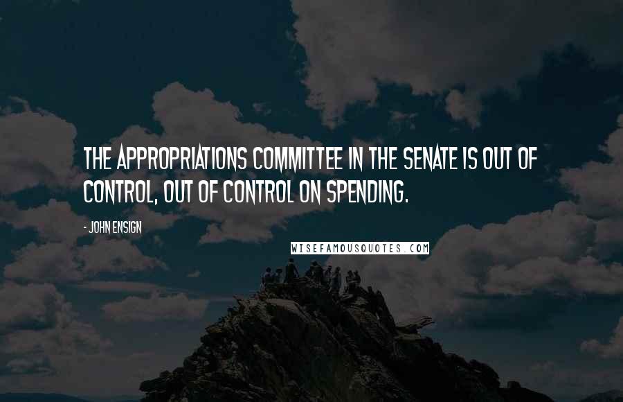 John Ensign Quotes: The Appropriations Committee in the Senate is out of control, out of control on spending.