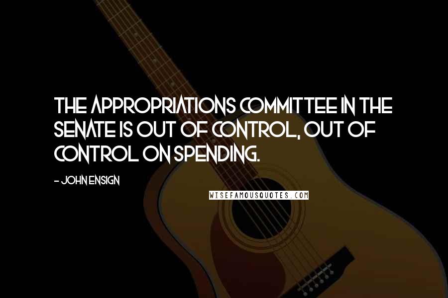 John Ensign Quotes: The Appropriations Committee in the Senate is out of control, out of control on spending.