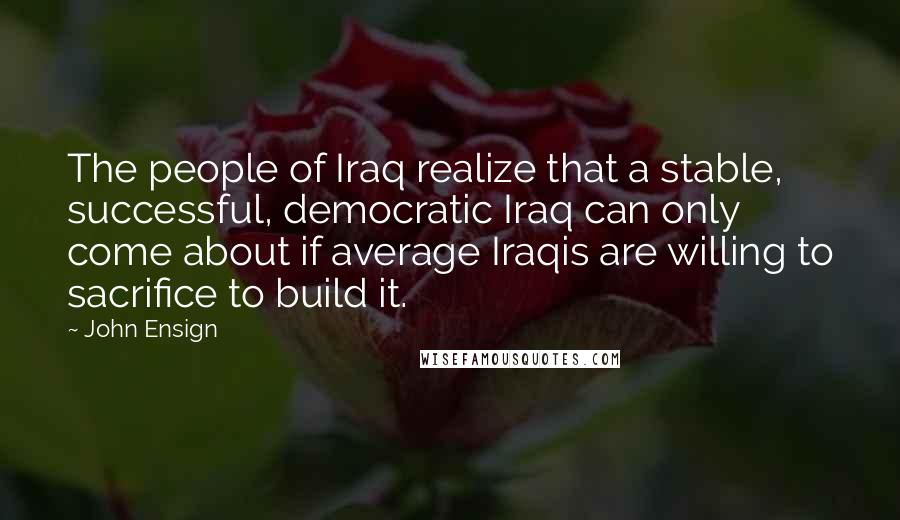 John Ensign Quotes: The people of Iraq realize that a stable, successful, democratic Iraq can only come about if average Iraqis are willing to sacrifice to build it.