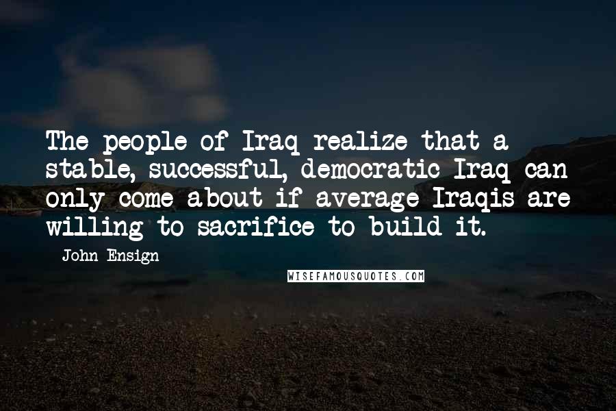 John Ensign Quotes: The people of Iraq realize that a stable, successful, democratic Iraq can only come about if average Iraqis are willing to sacrifice to build it.