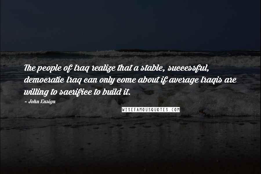 John Ensign Quotes: The people of Iraq realize that a stable, successful, democratic Iraq can only come about if average Iraqis are willing to sacrifice to build it.