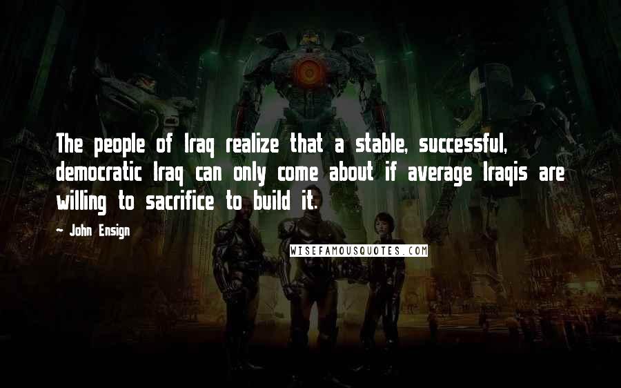 John Ensign Quotes: The people of Iraq realize that a stable, successful, democratic Iraq can only come about if average Iraqis are willing to sacrifice to build it.