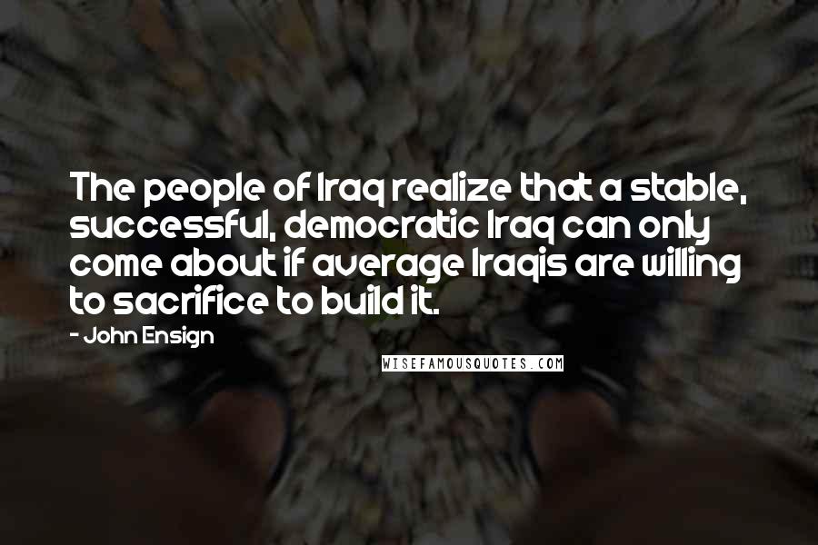 John Ensign Quotes: The people of Iraq realize that a stable, successful, democratic Iraq can only come about if average Iraqis are willing to sacrifice to build it.
