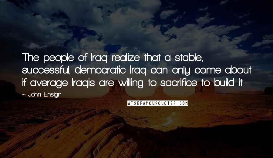 John Ensign Quotes: The people of Iraq realize that a stable, successful, democratic Iraq can only come about if average Iraqis are willing to sacrifice to build it.