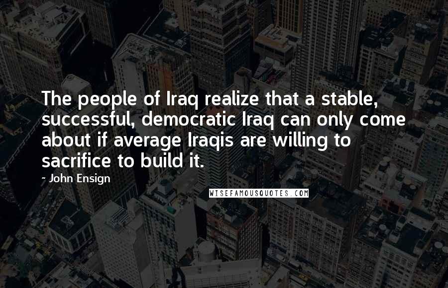 John Ensign Quotes: The people of Iraq realize that a stable, successful, democratic Iraq can only come about if average Iraqis are willing to sacrifice to build it.