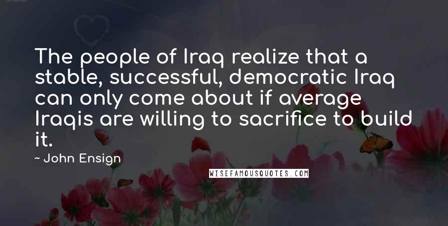 John Ensign Quotes: The people of Iraq realize that a stable, successful, democratic Iraq can only come about if average Iraqis are willing to sacrifice to build it.