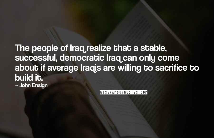 John Ensign Quotes: The people of Iraq realize that a stable, successful, democratic Iraq can only come about if average Iraqis are willing to sacrifice to build it.