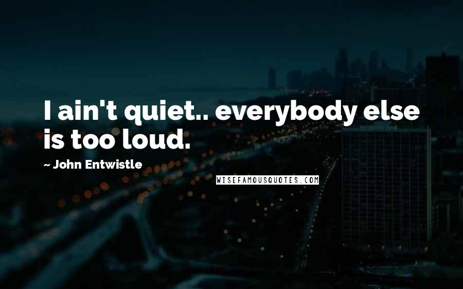 John Entwistle Quotes: I ain't quiet.. everybody else is too loud.