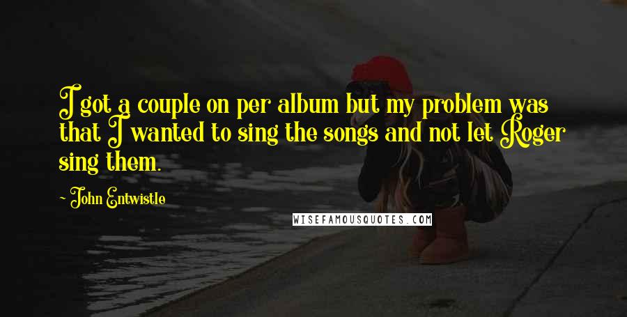 John Entwistle Quotes: I got a couple on per album but my problem was that I wanted to sing the songs and not let Roger sing them.