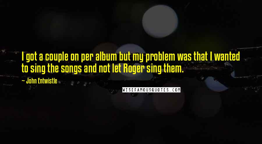 John Entwistle Quotes: I got a couple on per album but my problem was that I wanted to sing the songs and not let Roger sing them.