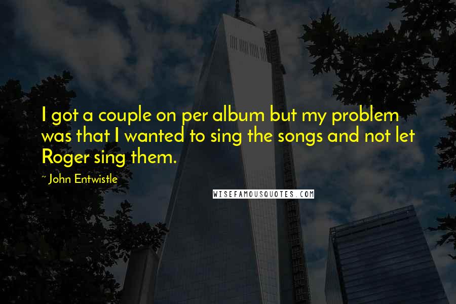 John Entwistle Quotes: I got a couple on per album but my problem was that I wanted to sing the songs and not let Roger sing them.