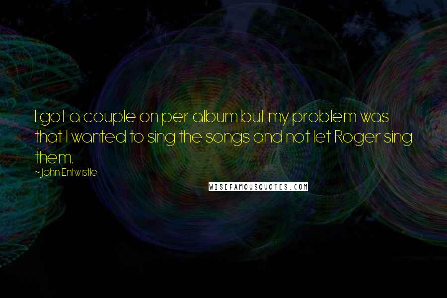 John Entwistle Quotes: I got a couple on per album but my problem was that I wanted to sing the songs and not let Roger sing them.