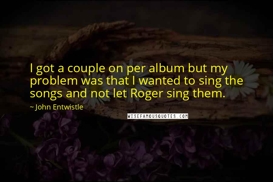 John Entwistle Quotes: I got a couple on per album but my problem was that I wanted to sing the songs and not let Roger sing them.