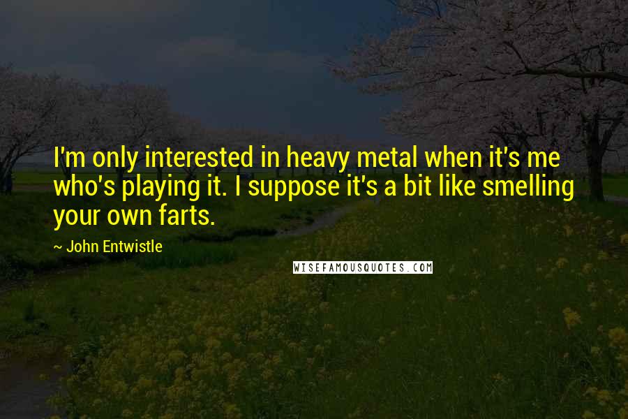 John Entwistle Quotes: I'm only interested in heavy metal when it's me who's playing it. I suppose it's a bit like smelling your own farts.