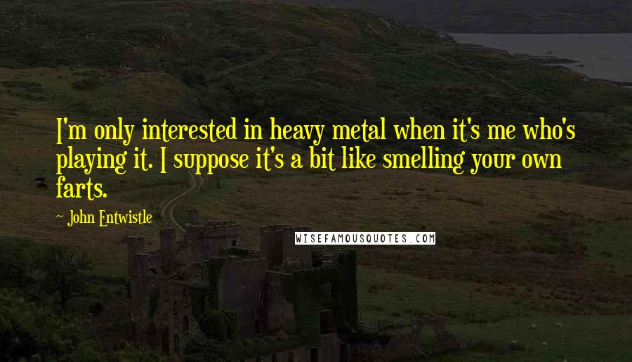 John Entwistle Quotes: I'm only interested in heavy metal when it's me who's playing it. I suppose it's a bit like smelling your own farts.