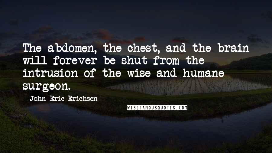 John Eric Erichsen Quotes: The abdomen, the chest, and the brain will forever be shut from the intrusion of the wise and humane surgeon.