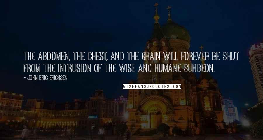 John Eric Erichsen Quotes: The abdomen, the chest, and the brain will forever be shut from the intrusion of the wise and humane surgeon.