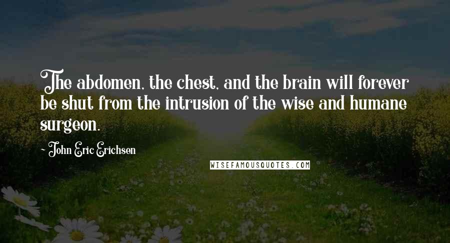 John Eric Erichsen Quotes: The abdomen, the chest, and the brain will forever be shut from the intrusion of the wise and humane surgeon.