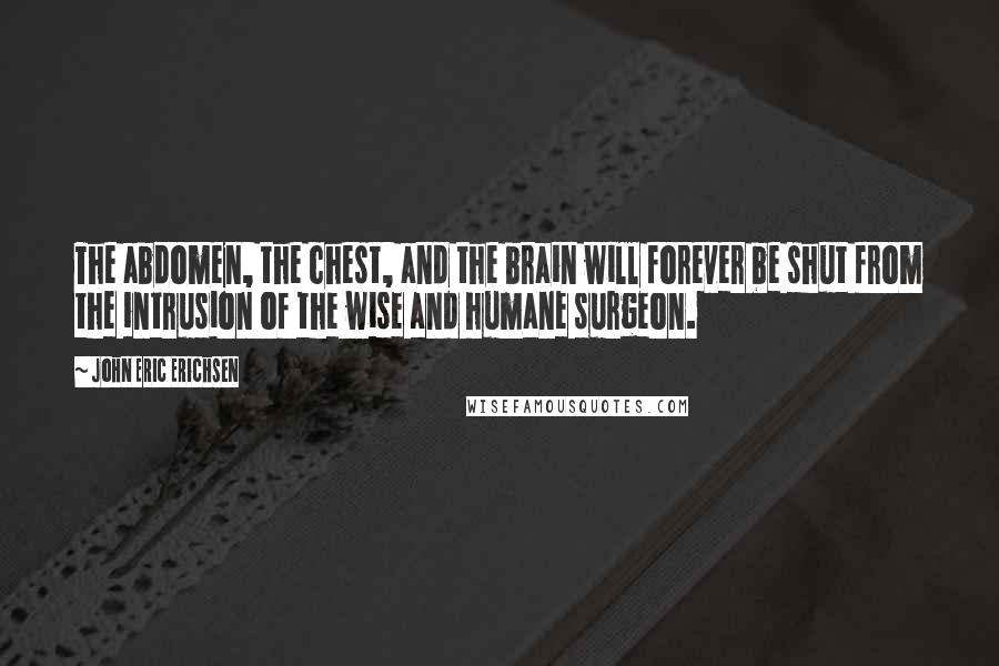 John Eric Erichsen Quotes: The abdomen, the chest, and the brain will forever be shut from the intrusion of the wise and humane surgeon.